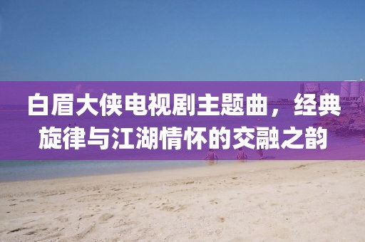 白眉大侠电视剧主题曲，经典旋律与江湖情怀的交融之韵