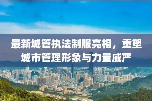 最新城管执法制服亮相，重塑城市管理形象与力量威严