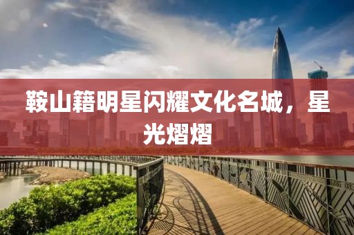 鞍山籍明星闪耀文化名城，星光熠熠