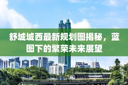舒城城西最新规划图揭秘，蓝图下的繁荣未来展望