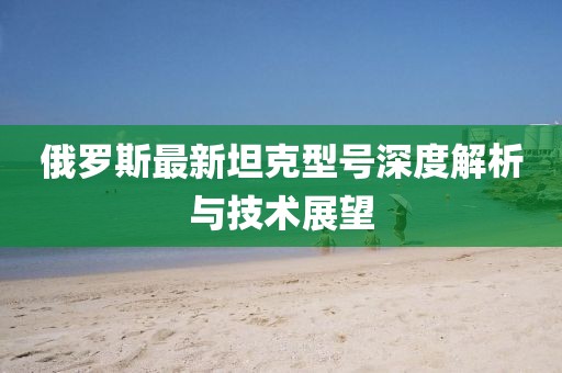 俄罗斯最新坦克型号深度解析与技术展望
