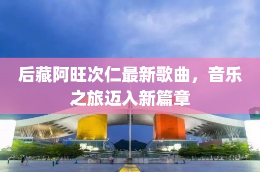 后藏阿旺次仁最新歌曲，音乐之旅迈入新篇章