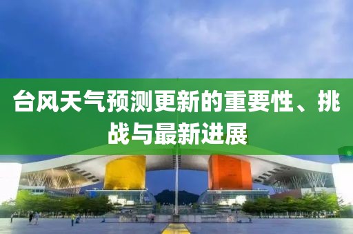 台风天气预测更新的重要性、挑战与最新进展