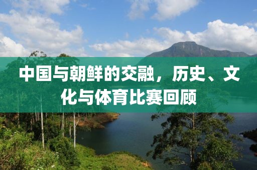 中国与朝鲜的交融，历史、文化与体育比赛回顾