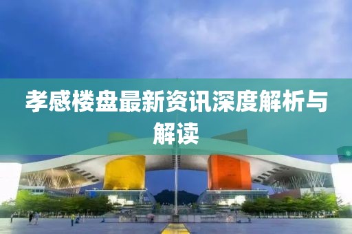 孝感楼盘最新资讯深度解析与解读