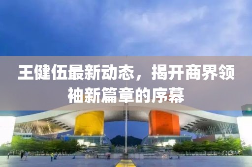 王健伍最新动态，揭开商界领袖新篇章的序幕