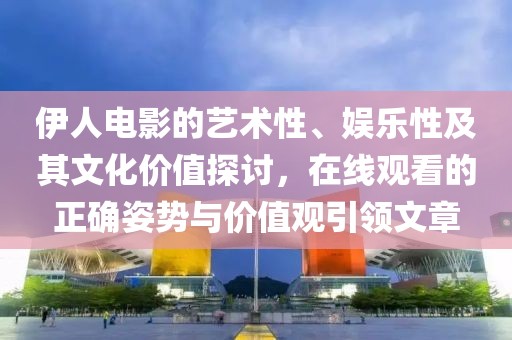 伊人电影的艺术性、娱乐性及其文化价值探讨，在线观看的正确姿势与价值观引领文章