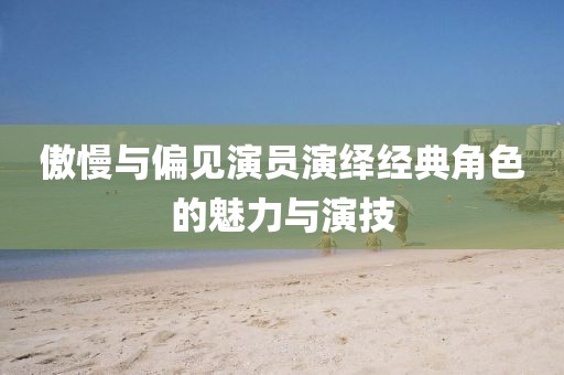 傲慢与偏见演员演绎经典角色的魅力与演技