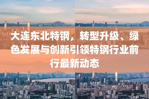 大连东北特钢，转型升级、绿色发展与创新引领特钢行业前行最新动态