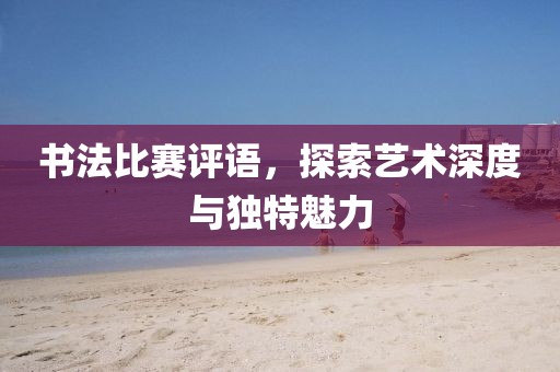 书法比赛评语，探索艺术深度与独特魅力