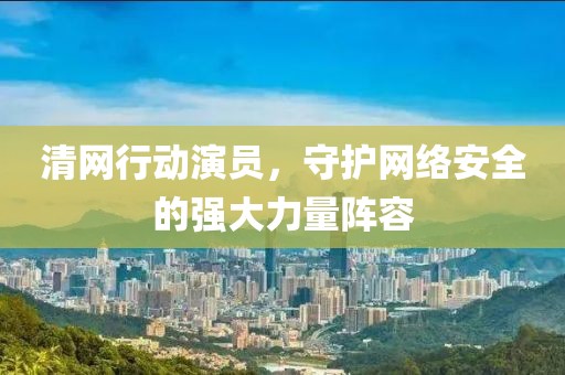 清网行动演员，守护网络安全的强大力量阵容