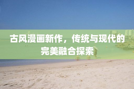 古风漫画新作，传统与现代的完美融合探索