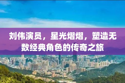 刘伟演员，星光熠熠，塑造无数经典角色的传奇之旅