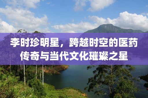 李时珍明星，跨越时空的医药传奇与当代文化璀璨之星