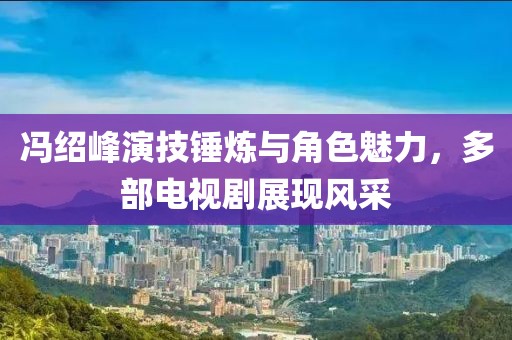 冯绍峰演技锤炼与角色魅力，多部电视剧展现风采