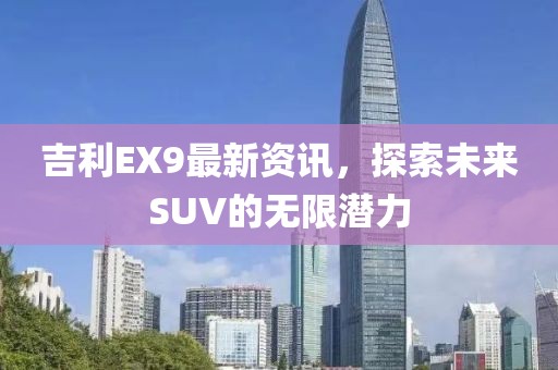吉利EX9最新资讯，探索未来SUV的无限潜力