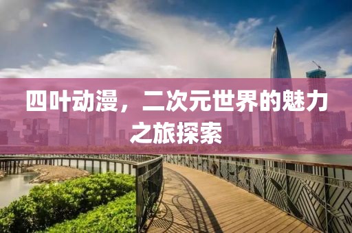 四叶动漫，二次元世界的魅力之旅探索