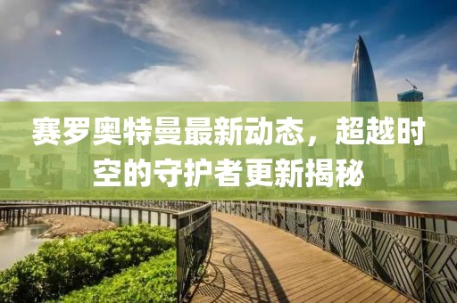 赛罗奥特曼最新动态，超越时空的守护者更新揭秘