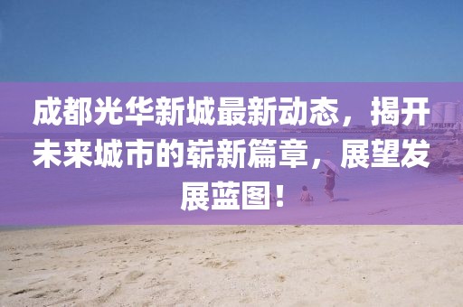 成都光华新城最新动态，揭开未来城市的崭新篇章，展望发展蓝图！