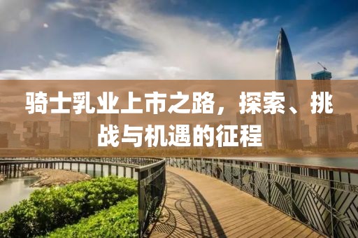 骑士乳业上市之路，探索、挑战与机遇的征程