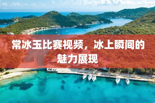 常冰玉比赛视频，冰上瞬间的魅力展现