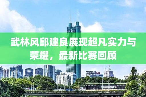 武林风邱建良展现超凡实力与荣耀，最新比赛回顾
