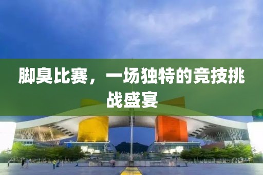 脚臭比赛，一场独特的竞技挑战盛宴