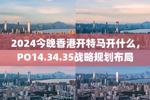2024今晚香港开特马开什么，PO14.34.35战略规划布局