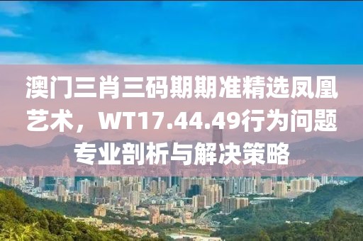澳门三肖三码期期准精选凤凰艺术，WT17.44.49行为问题专业剖析与解决策略