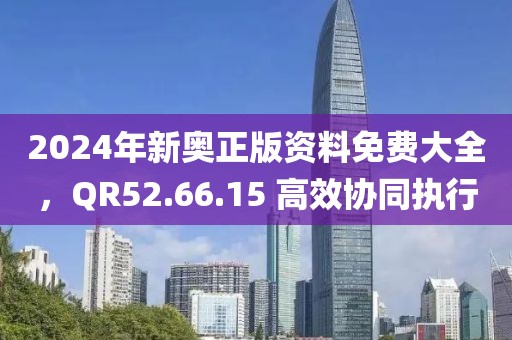 2024年新奥正版资料免费大全，QR52.66.15 高效协同执行