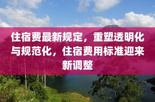 住宿费最新规定，重塑透明化与规范化，住宿费用标准迎来新调整
