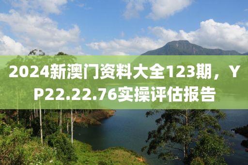 2024新澳门资料大全123期，YP22.22.76实操评估报告
