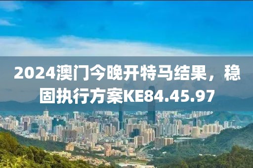 2024澳门今晚开特马结果，稳固执行方案KE84.45.97