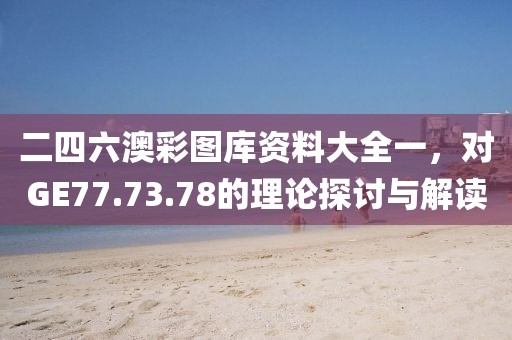 二四六澳彩图库资料大全一，对GE77.73.78的理论探讨与解读
