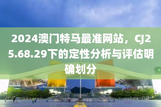 2024澳门特马最准网站，CJ25.68.29下的定性分析与评估明确划分