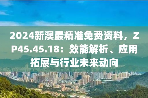 2024新澳最精准免费资料，ZP45.45.18：效能解析、应用拓展与行业未来动向