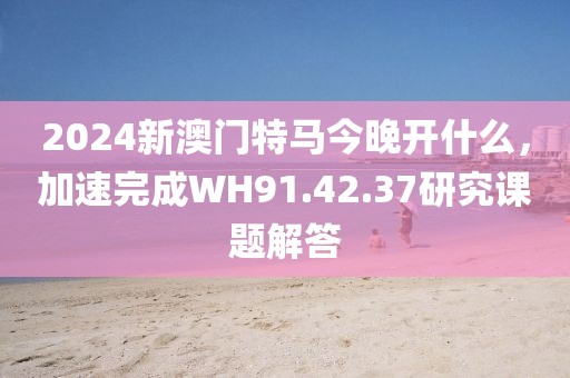 2024新澳门特马今晚开什么，加速完成WH91.42.37研究课题解答