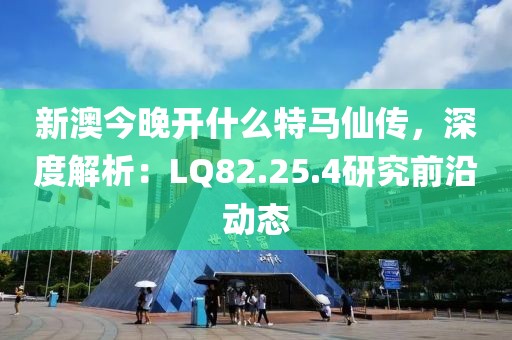 新澳今晚开什么特马仙传，深度解析：LQ82.25.4研究前沿动态