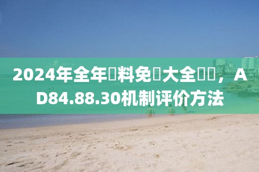 2024年全年資料免費大全優勢，AD84.88.30机制评价方法