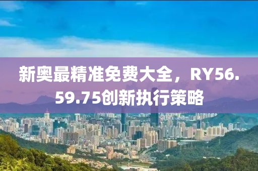 新奥最精准免费大全，RY56.59.75创新执行策略