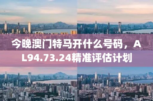 今晚澳门特马开什么号码，AL94.73.24精准评估计划