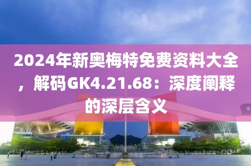 2024年新奥梅特免费资料大全，解码GK4.21.68：深度阐释的深层含义