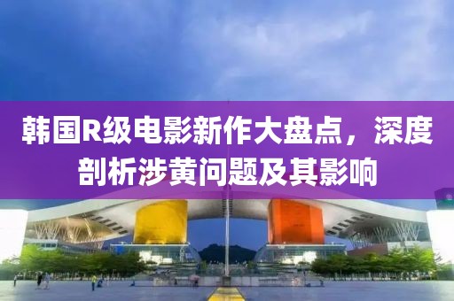韩国R级电影新作大盘点，深度剖析涉黄问题及其影响