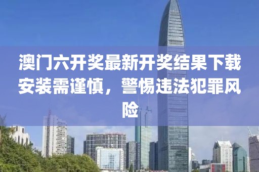 澳门六开奖最新开奖结果下载安装需谨慎，警惕违法犯罪风险