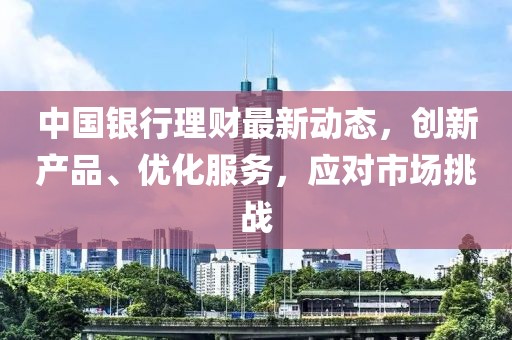 中国银行理财最新动态，创新产品、优化服务，应对市场挑战