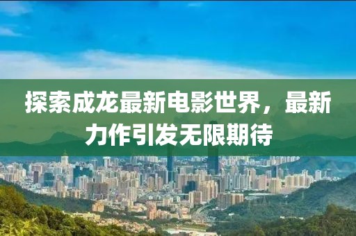 探索成龙最新电影世界，最新力作引发无限期待