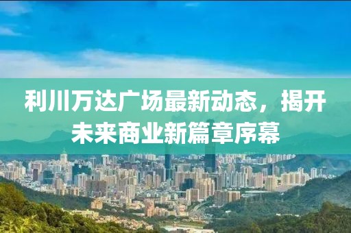 利川万达广场最新动态，揭开未来商业新篇章序幕