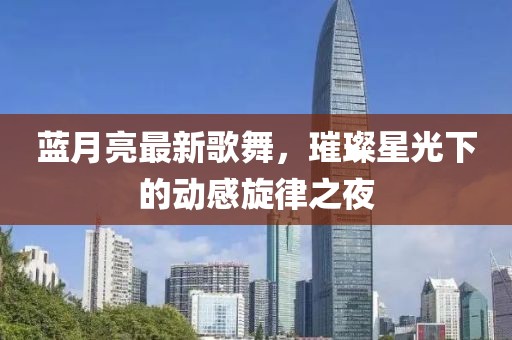 蓝月亮最新歌舞，璀璨星光下的动感旋律之夜