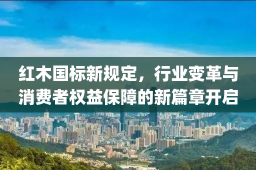 红木国标新规定，行业变革与消费者权益保障的新篇章开启
