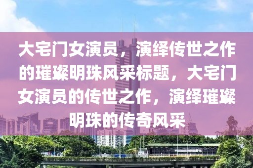 大宅门女演员，演绎传世之作的璀璨明珠风采标题，大宅门女演员的传世之作，演绎璀璨明珠的传奇风采
